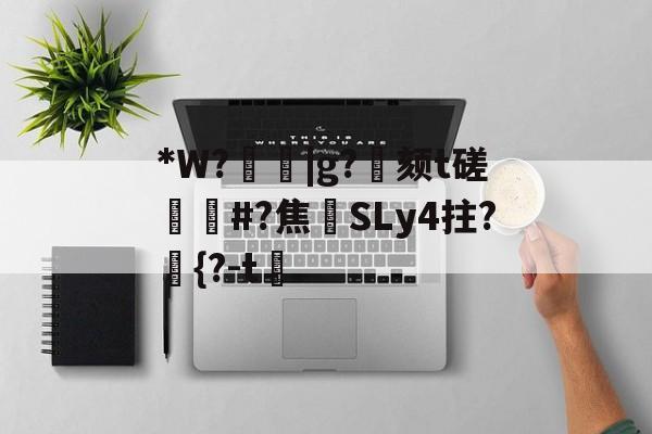 关于*W?箈|g?寴颏t磋蔏#?焦藔SLy4拄?	{?-t漖的信息-开云娱乐